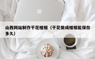 永新山西网站制作干花相框（干花做成相框能保存多久）